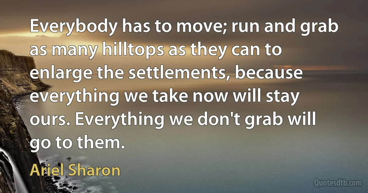 Everybody has to move; run and grab as many hilltops as they can to enlarge the settlements, because everything we take now will stay ours. Everything we don't grab will go to them. (Ariel Sharon)