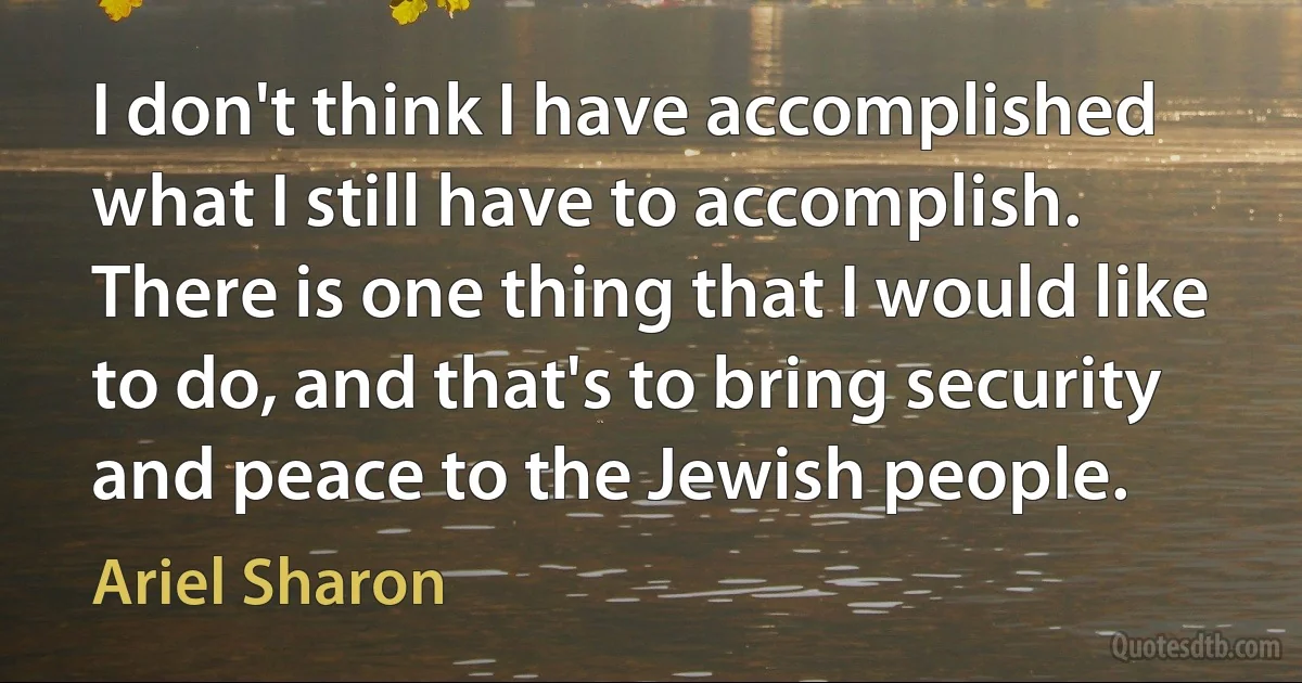 I don't think I have accomplished what I still have to accomplish. There is one thing that I would like to do, and that's to bring security and peace to the Jewish people. (Ariel Sharon)