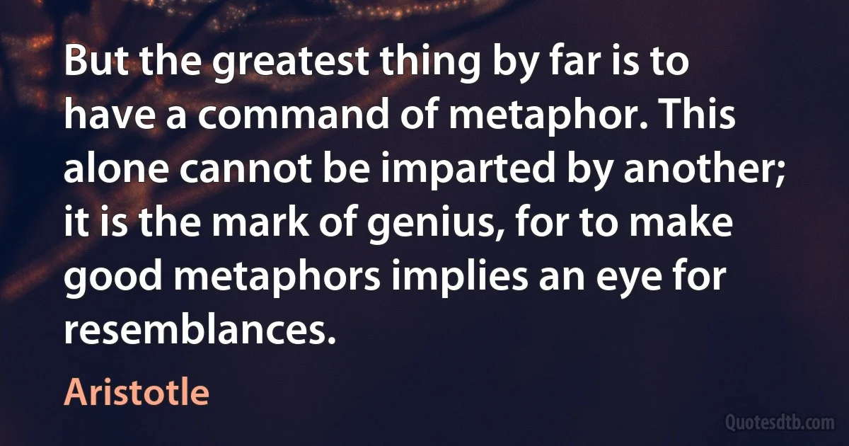 But the greatest thing by far is to have a command of metaphor. This alone cannot be imparted by another; it is the mark of genius, for to make good metaphors implies an eye for resemblances. (Aristotle)