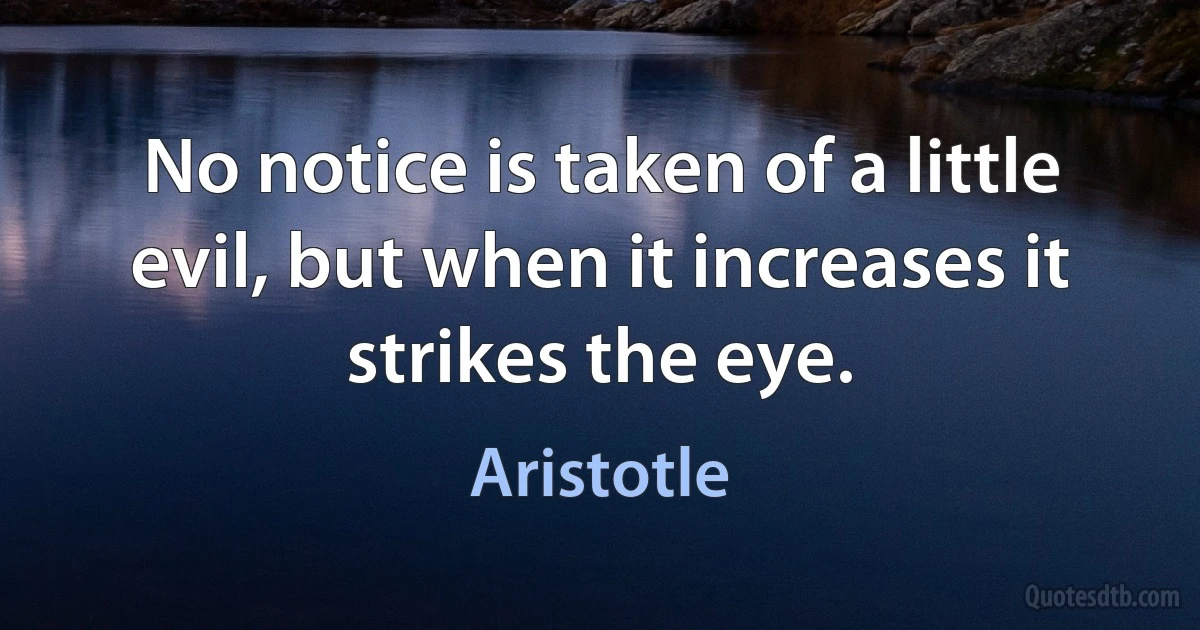 No notice is taken of a little evil, but when it increases it strikes the eye. (Aristotle)