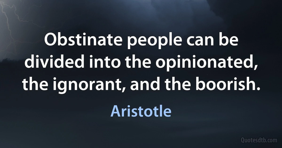 Obstinate people can be divided into the opinionated, the ignorant, and the boorish. (Aristotle)