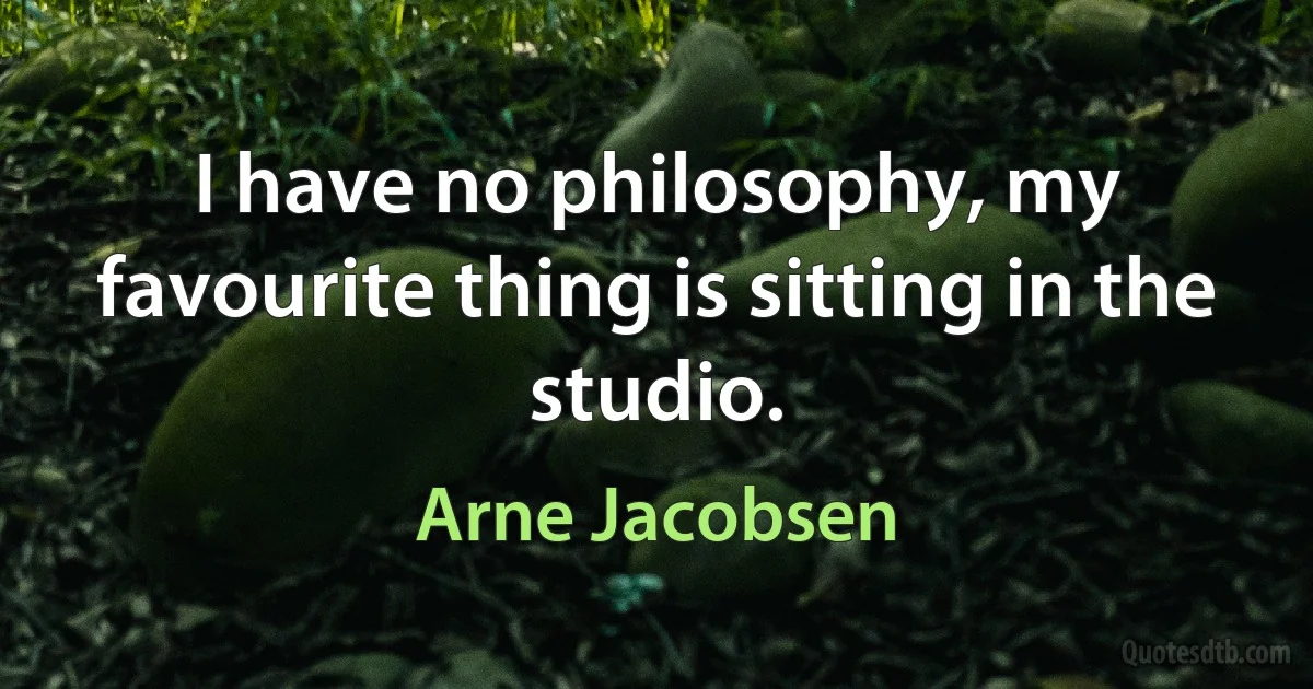 I have no philosophy, my favourite thing is sitting in the studio. (Arne Jacobsen)