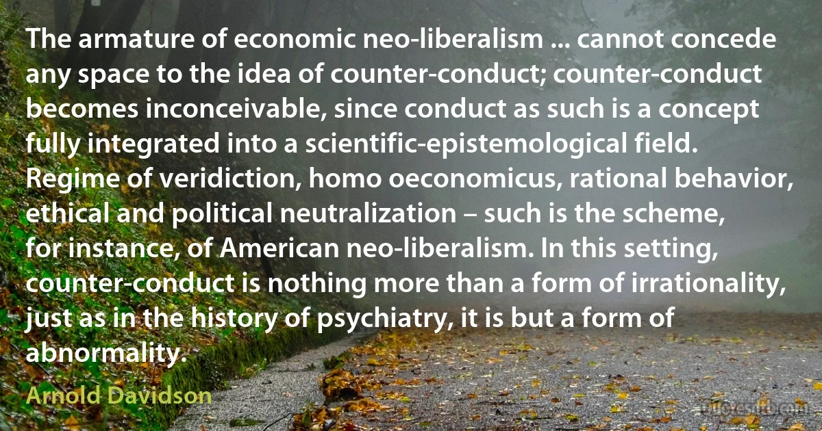 The armature of economic neo-liberalism ... cannot concede any space to the idea of counter-conduct; counter-conduct becomes inconceivable, since conduct as such is a concept fully integrated into a scientific-epistemological field. Regime of veridiction, homo oeconomicus, rational behavior, ethical and political neutralization – such is the scheme, for instance, of American neo-liberalism. In this setting, counter-conduct is nothing more than a form of irrationality, just as in the history of psychiatry, it is but a form of abnormality. (Arnold Davidson)