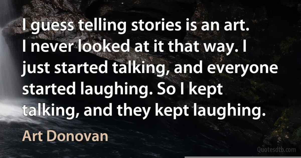 I guess telling stories is an art. I never looked at it that way. I just started talking, and everyone started laughing. So I kept talking, and they kept laughing. (Art Donovan)