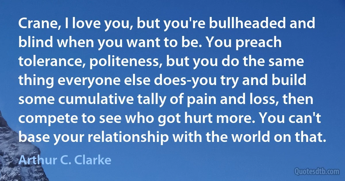 Crane, I love you, but you're bullheaded and blind when you want to be. You preach tolerance, politeness, but you do the same thing everyone else does-you try and build some cumulative tally of pain and loss, then compete to see who got hurt more. You can't base your relationship with the world on that. (Arthur C. Clarke)
