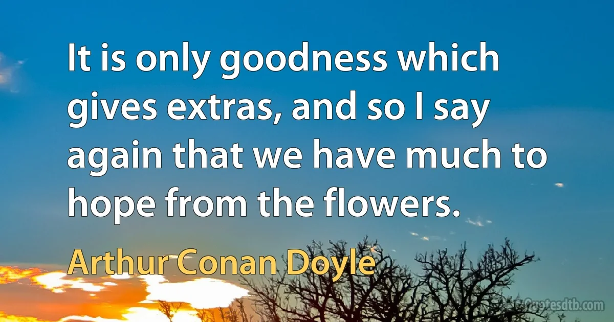 It is only goodness which gives extras, and so I say again that we have much to hope from the flowers. (Arthur Conan Doyle)