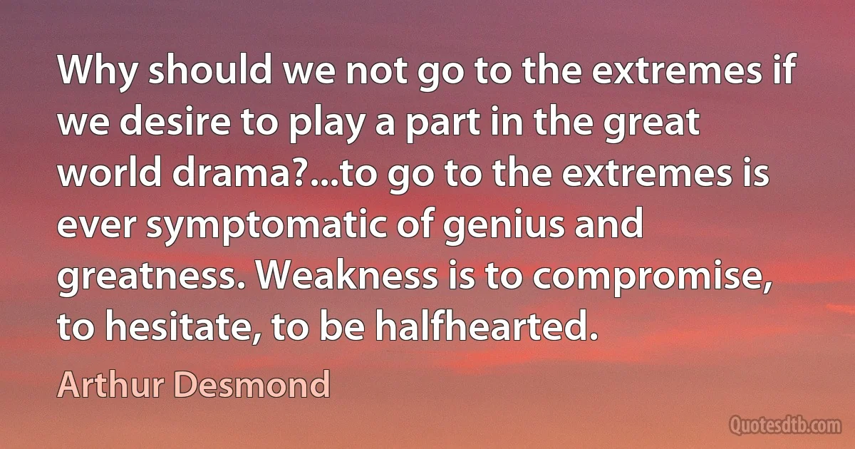 Why should we not go to the extremes if we desire to play a part in the great world drama?...to go to the extremes is ever symptomatic of genius and greatness. Weakness is to compromise, to hesitate, to be halfhearted. (Arthur Desmond)