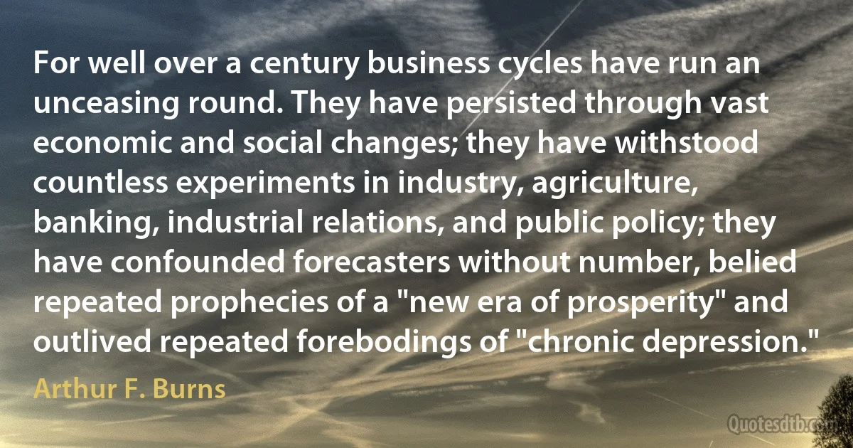 For well over a century business cycles have run an unceasing round. They have persisted through vast economic and social changes; they have withstood countless experiments in industry, agriculture, banking, industrial relations, and public policy; they have confounded forecasters without number, belied repeated prophecies of a "new era of prosperity" and outlived repeated forebodings of "chronic depression." (Arthur F. Burns)