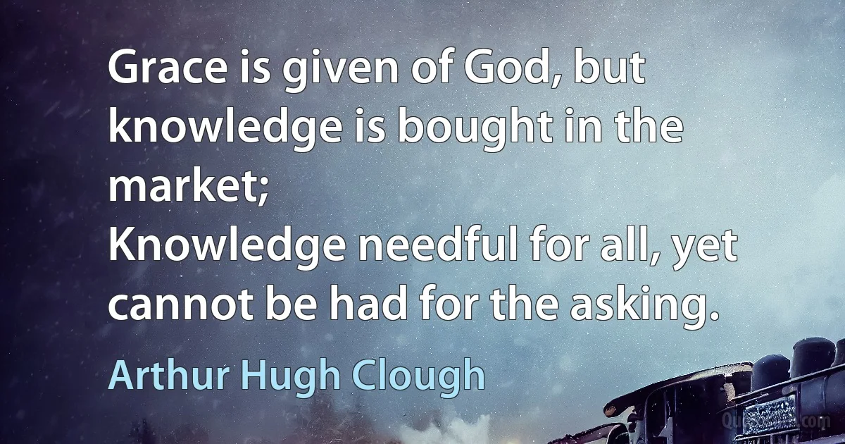 Grace is given of God, but knowledge is bought in the market;
Knowledge needful for all, yet cannot be had for the asking. (Arthur Hugh Clough)