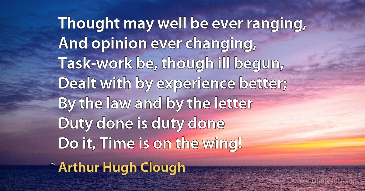 Thought may well be ever ranging,
And opinion ever changing,
Task-work be, though ill begun,
Dealt with by experience better;
By the law and by the letter
Duty done is duty done
Do it, Time is on the wing! (Arthur Hugh Clough)