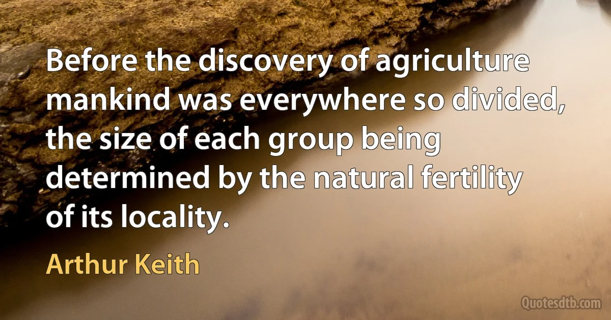 Before the discovery of agriculture mankind was everywhere so divided, the size of each group being determined by the natural fertility of its locality. (Arthur Keith)