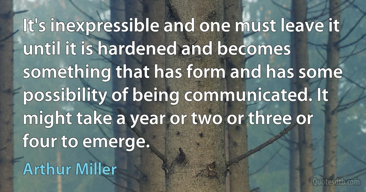 It's inexpressible and one must leave it until it is hardened and becomes something that has form and has some possibility of being communicated. It might take a year or two or three or four to emerge. (Arthur Miller)