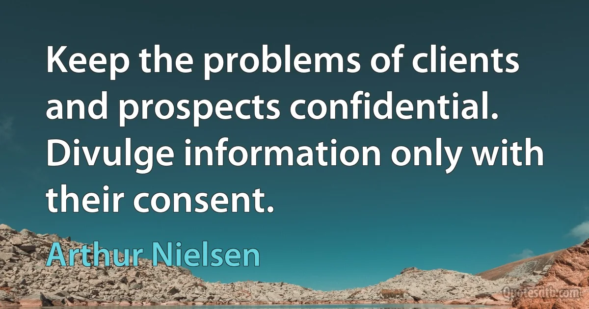 Keep the problems of clients and prospects confidential. Divulge information only with their consent. (Arthur Nielsen)