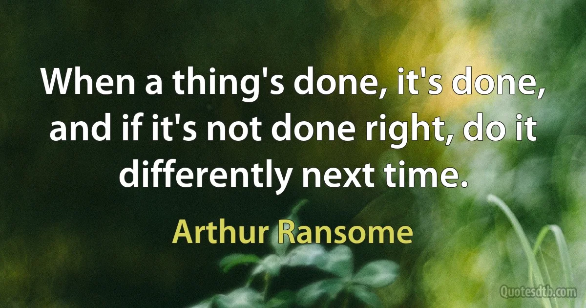 When a thing's done, it's done, and if it's not done right, do it differently next time. (Arthur Ransome)