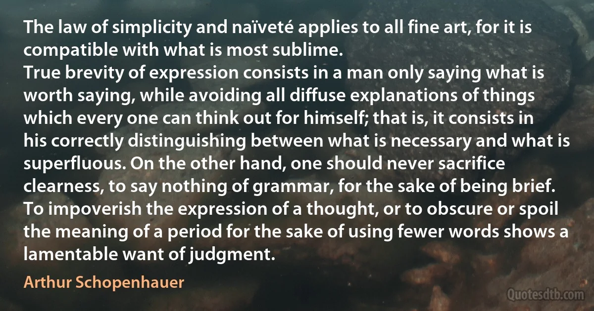 The law of simplicity and naïveté applies to all fine art, for it is compatible with what is most sublime.
True brevity of expression consists in a man only saying what is worth saying, while avoiding all diffuse explanations of things which every one can think out for himself; that is, it consists in his correctly distinguishing between what is necessary and what is superfluous. On the other hand, one should never sacrifice clearness, to say nothing of grammar, for the sake of being brief. To impoverish the expression of a thought, or to obscure or spoil the meaning of a period for the sake of using fewer words shows a lamentable want of judgment. (Arthur Schopenhauer)