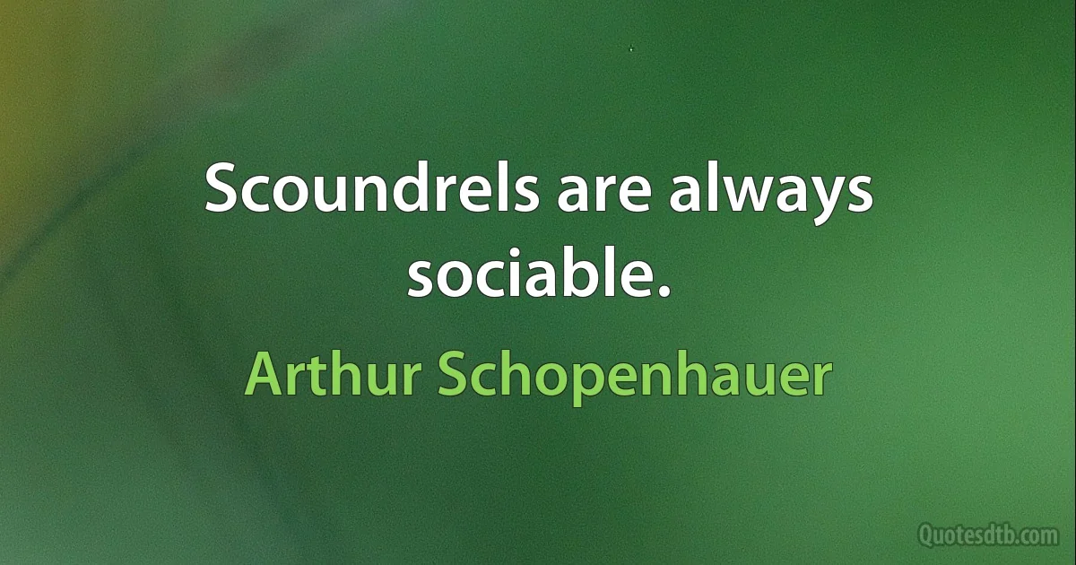 Scoundrels are always sociable. (Arthur Schopenhauer)