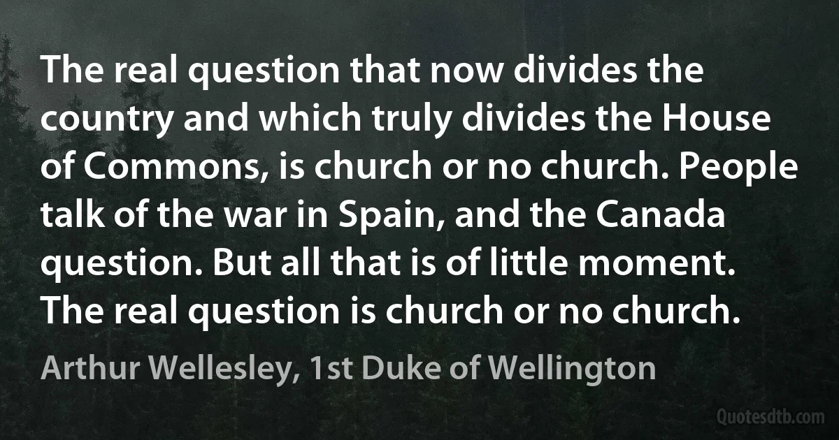 The real question that now divides the country and which truly divides the House of Commons, is church or no church. People talk of the war in Spain, and the Canada question. But all that is of little moment. The real question is church or no church. (Arthur Wellesley, 1st Duke of Wellington)