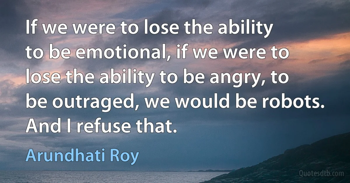 If we were to lose the ability to be emotional, if we were to lose the ability to be angry, to be outraged, we would be robots. And I refuse that. (Arundhati Roy)