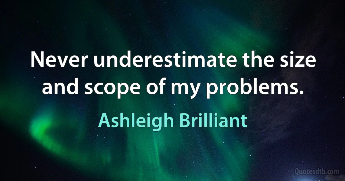 Never underestimate the size and scope of my problems. (Ashleigh Brilliant)