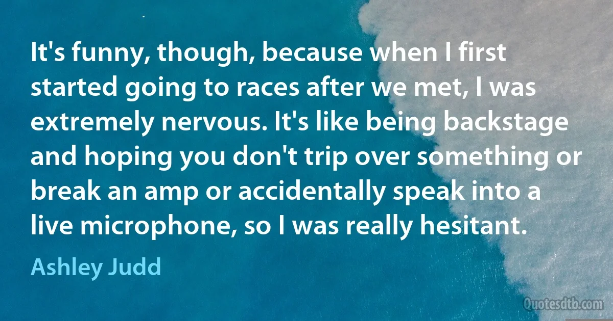 It's funny, though, because when I first started going to races after we met, I was extremely nervous. It's like being backstage and hoping you don't trip over something or break an amp or accidentally speak into a live microphone, so I was really hesitant. (Ashley Judd)