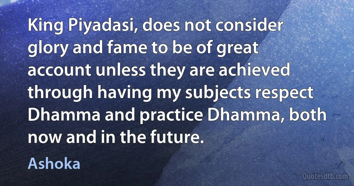 King Piyadasi, does not consider glory and fame to be of great account unless they are achieved through having my subjects respect Dhamma and practice Dhamma, both now and in the future. (Ashoka)