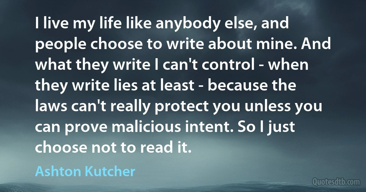 I live my life like anybody else, and people choose to write about mine. And what they write I can't control - when they write lies at least - because the laws can't really protect you unless you can prove malicious intent. So I just choose not to read it. (Ashton Kutcher)