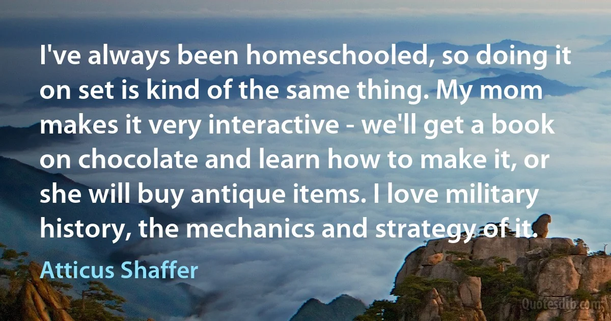 I've always been homeschooled, so doing it on set is kind of the same thing. My mom makes it very interactive - we'll get a book on chocolate and learn how to make it, or she will buy antique items. I love military history, the mechanics and strategy of it. (Atticus Shaffer)