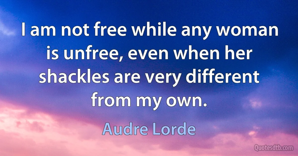 I am not free while any woman is unfree, even when her shackles are very different from my own. (Audre Lorde)