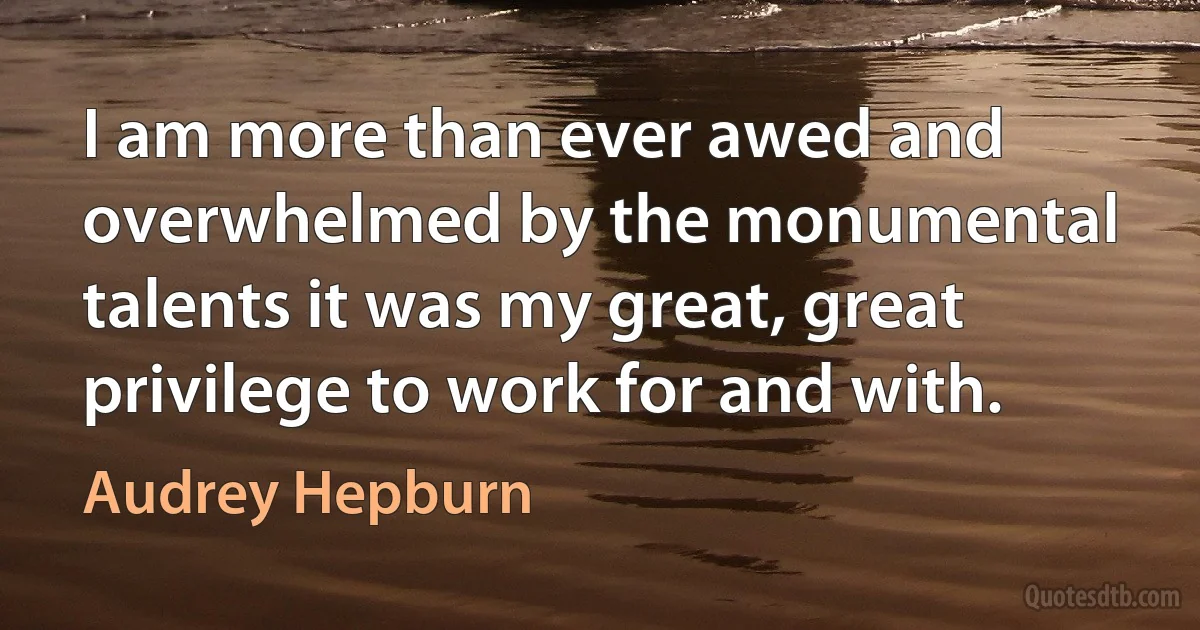 I am more than ever awed and overwhelmed by the monumental talents it was my great, great privilege to work for and with. (Audrey Hepburn)