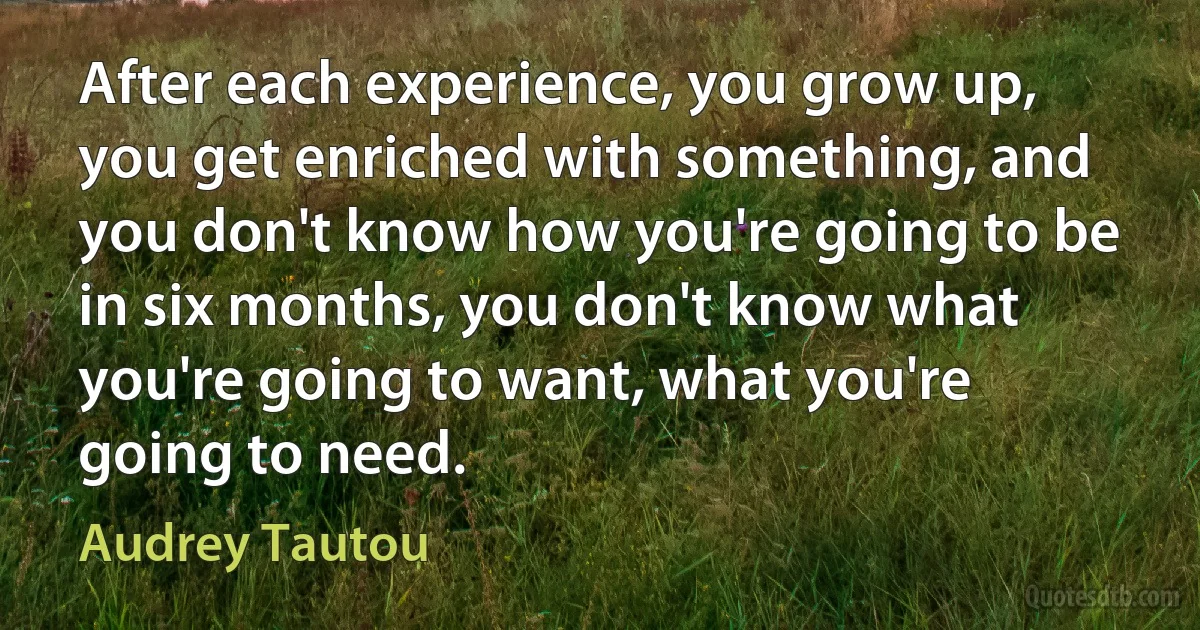 After each experience, you grow up, you get enriched with something, and you don't know how you're going to be in six months, you don't know what you're going to want, what you're going to need. (Audrey Tautou)