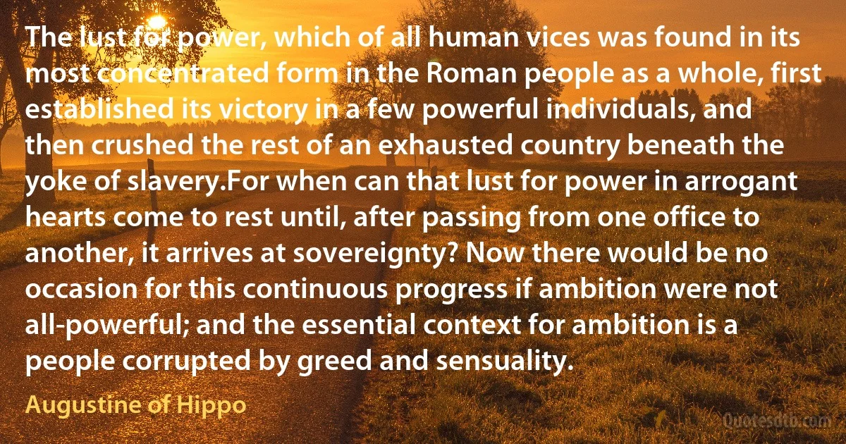 The lust for power, which of all human vices was found in its most concentrated form in the Roman people as a whole, first established its victory in a few powerful individuals, and then crushed the rest of an exhausted country beneath the yoke of slavery.For when can that lust for power in arrogant hearts come to rest until, after passing from one office to another, it arrives at sovereignty? Now there would be no occasion for this continuous progress if ambition were not all-powerful; and the essential context for ambition is a people corrupted by greed and sensuality. (Augustine of Hippo)