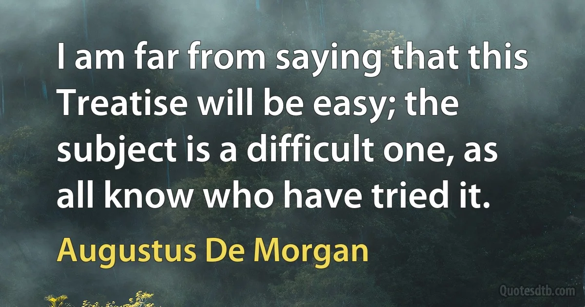 I am far from saying that this Treatise will be easy; the subject is a difficult one, as all know who have tried it. (Augustus De Morgan)