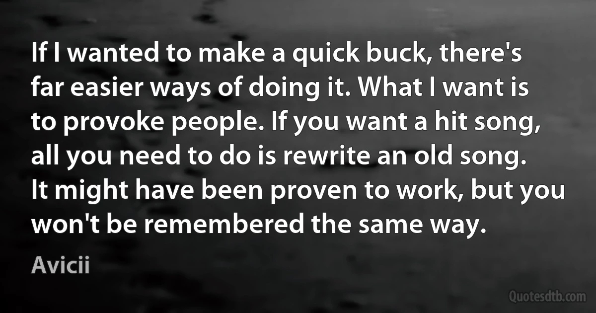 If I wanted to make a quick buck, there's far easier ways of doing it. What I want is to provoke people. If you want a hit song, all you need to do is rewrite an old song. It might have been proven to work, but you won't be remembered the same way. (Avicii)