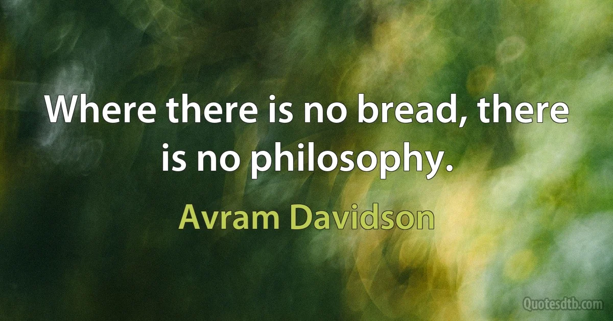 Where there is no bread, there is no philosophy. (Avram Davidson)