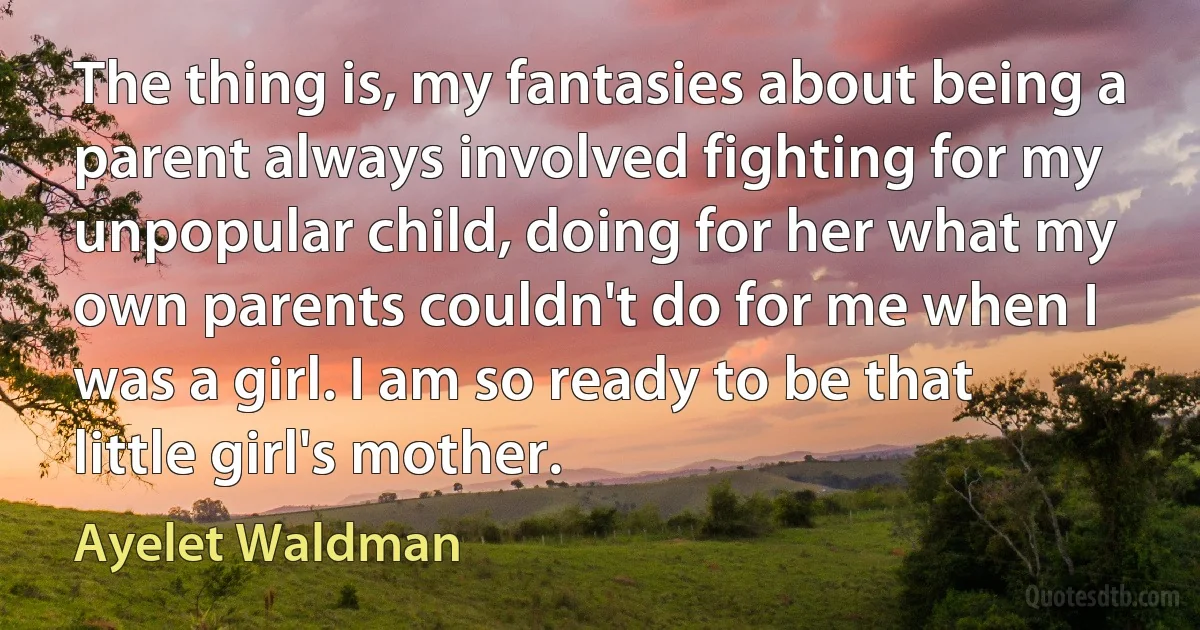 The thing is, my fantasies about being a parent always involved fighting for my unpopular child, doing for her what my own parents couldn't do for me when I was a girl. I am so ready to be that little girl's mother. (Ayelet Waldman)