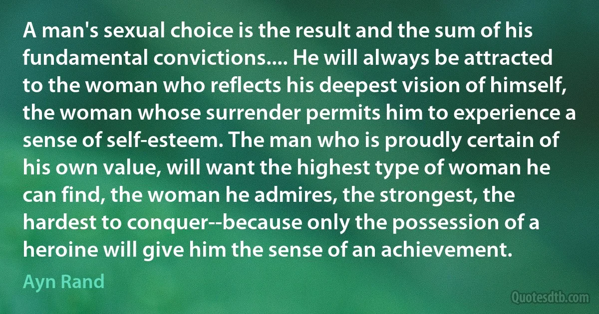 A man's sexual choice is the result and the sum of his fundamental convictions.... He will always be attracted to the woman who reflects his deepest vision of himself, the woman whose surrender permits him to experience a sense of self-esteem. The man who is proudly certain of his own value, will want the highest type of woman he can find, the woman he admires, the strongest, the hardest to conquer--because only the possession of a heroine will give him the sense of an achievement. (Ayn Rand)