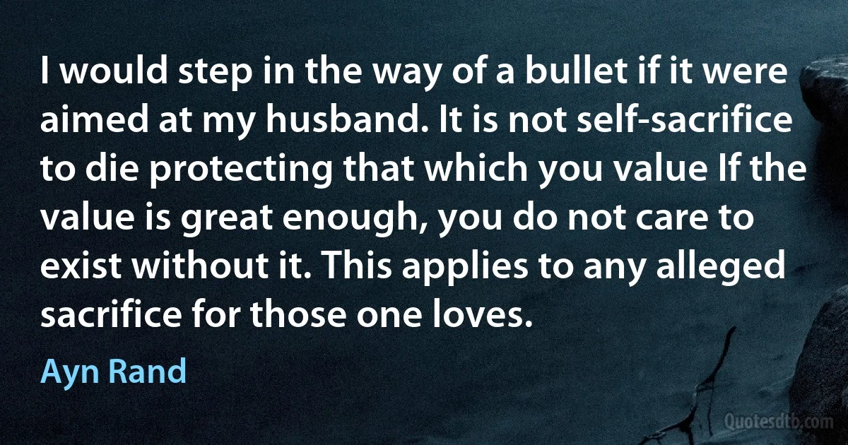 I would step in the way of a bullet if it were aimed at my husband. It is not self-sacrifice to die protecting that which you value If the value is great enough, you do not care to exist without it. This applies to any alleged sacrifice for those one loves. (Ayn Rand)