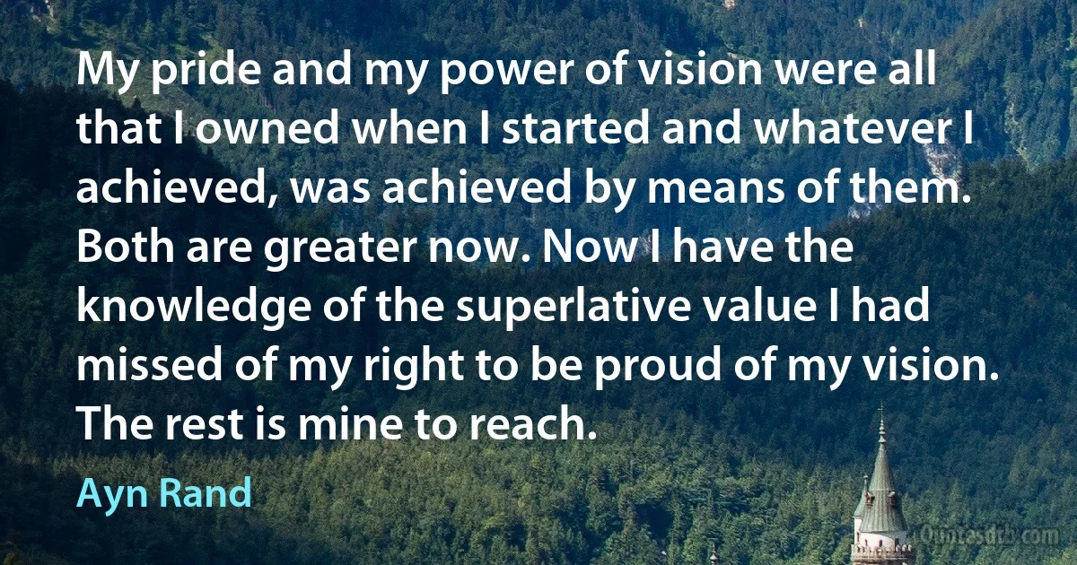 My pride and my power of vision were all that I owned when I started and whatever I achieved, was achieved by means of them. Both are greater now. Now I have the knowledge of the superlative value I had missed of my right to be proud of my vision. The rest is mine to reach. (Ayn Rand)