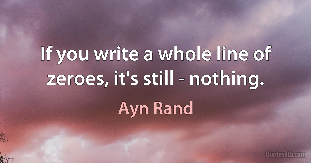 If you write a whole line of zeroes, it's still - nothing. (Ayn Rand)