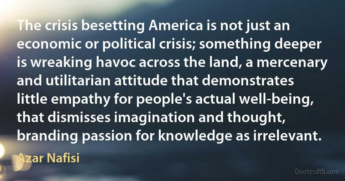 The crisis besetting America is not just an economic or political crisis; something deeper is wreaking havoc across the land, a mercenary and utilitarian attitude that demonstrates little empathy for people's actual well-being, that dismisses imagination and thought, branding passion for knowledge as irrelevant. (Azar Nafisi)