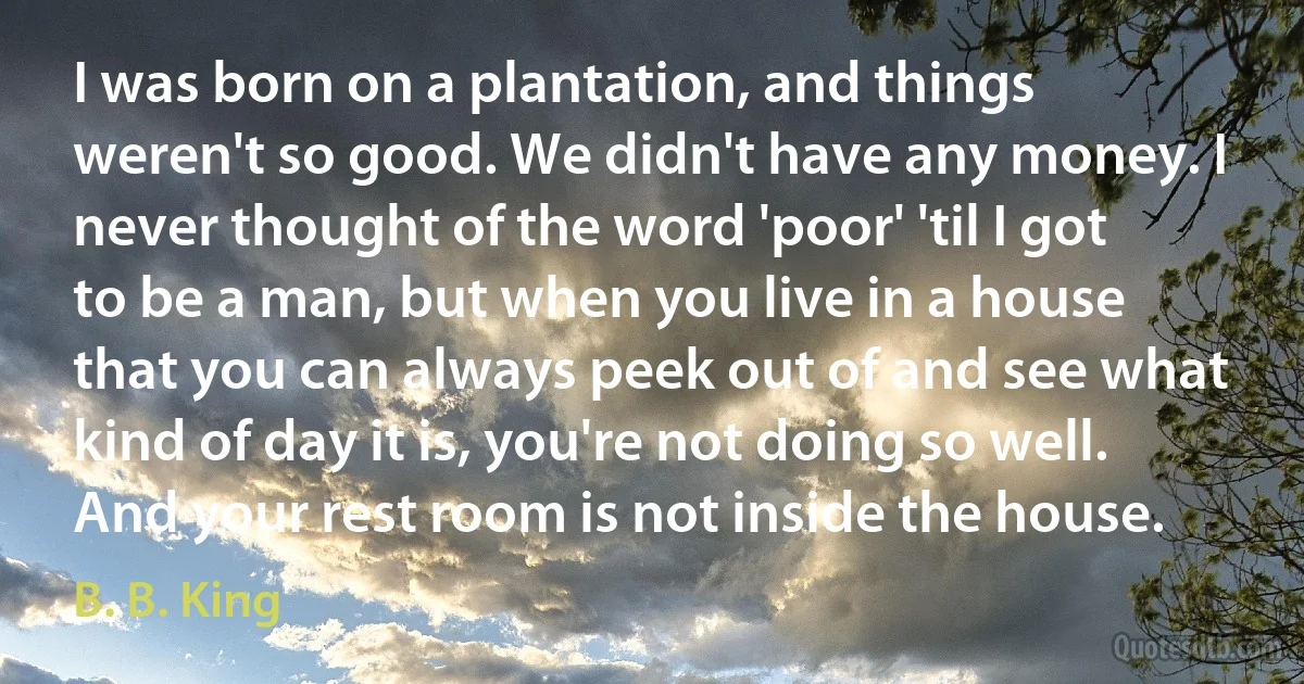 I was born on a plantation, and things weren't so good. We didn't have any money. I never thought of the word 'poor' 'til I got to be a man, but when you live in a house that you can always peek out of and see what kind of day it is, you're not doing so well. And your rest room is not inside the house. (B. B. King)