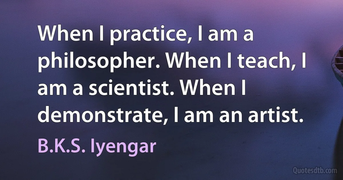 When I practice, I am a philosopher. When I teach, I am a scientist. When I demonstrate, I am an artist. (B.K.S. Iyengar)