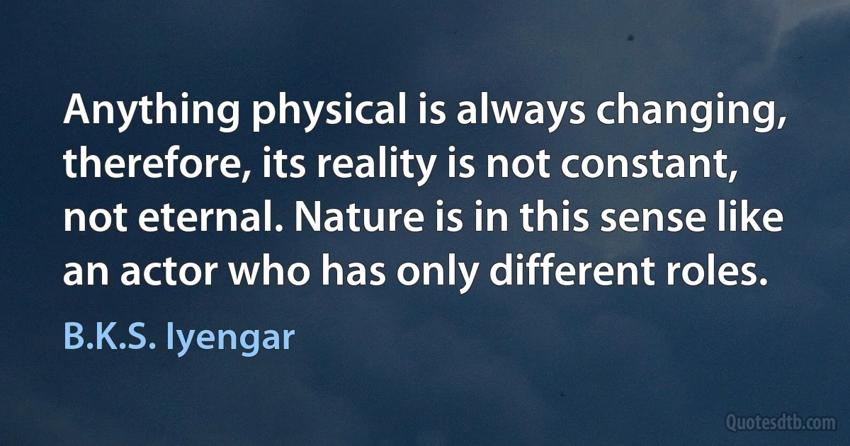 Anything physical is always changing, therefore, its reality is not constant, not eternal. Nature is in this sense like an actor who has only different roles. (B.K.S. Iyengar)