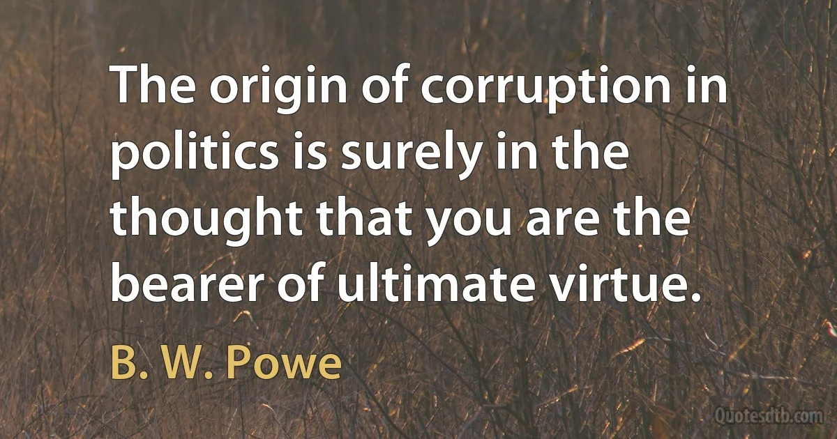 The origin of corruption in politics is surely in the thought that you are the bearer of ultimate virtue. (B. W. Powe)