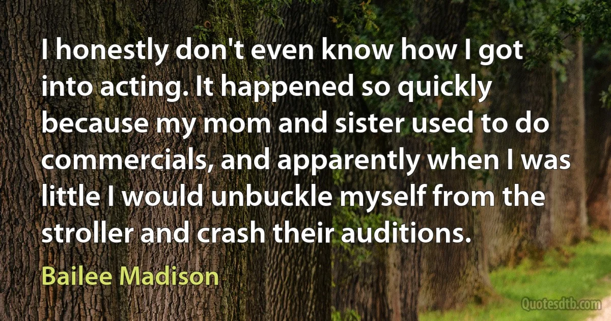 I honestly don't even know how I got into acting. It happened so quickly because my mom and sister used to do commercials, and apparently when I was little I would unbuckle myself from the stroller and crash their auditions. (Bailee Madison)