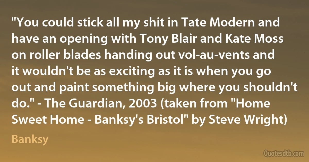 "You could stick all my shit in Tate Modern and have an opening with Tony Blair and Kate Moss on roller blades handing out vol-au-vents and it wouldn't be as exciting as it is when you go out and paint something big where you shouldn't do." - The Guardian, 2003 (taken from "Home Sweet Home - Banksy's Bristol" by Steve Wright) (Banksy)