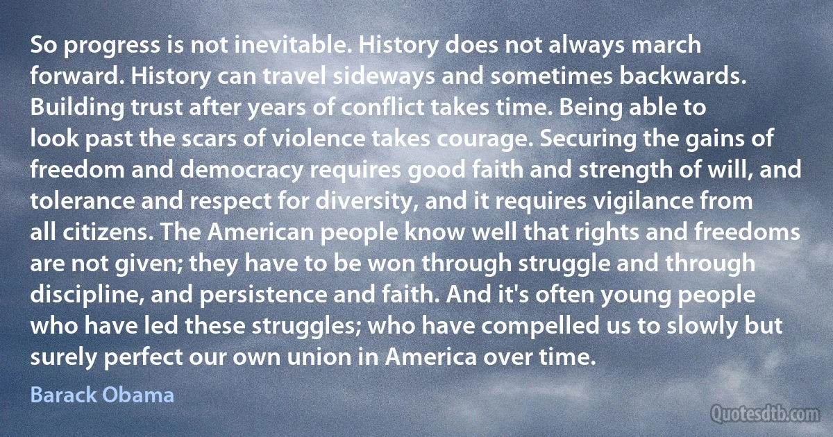 So progress is not inevitable. History does not always march forward. History can travel sideways and sometimes backwards. Building trust after years of conflict takes time. Being able to look past the scars of violence takes courage. Securing the gains of freedom and democracy requires good faith and strength of will, and tolerance and respect for diversity, and it requires vigilance from all citizens. The American people know well that rights and freedoms are not given; they have to be won through struggle and through discipline, and persistence and faith. And it's often young people who have led these struggles; who have compelled us to slowly but surely perfect our own union in America over time. (Barack Obama)