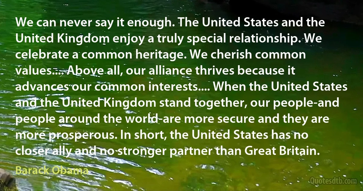 We can never say it enough. The United States and the United Kingdom enjoy a truly special relationship. We celebrate a common heritage. We cherish common values.... Above all, our alliance thrives because it advances our common interests.... When the United States and the United Kingdom stand together, our people-and people around the world-are more secure and they are more prosperous. In short, the United States has no closer ally and no stronger partner than Great Britain. (Barack Obama)