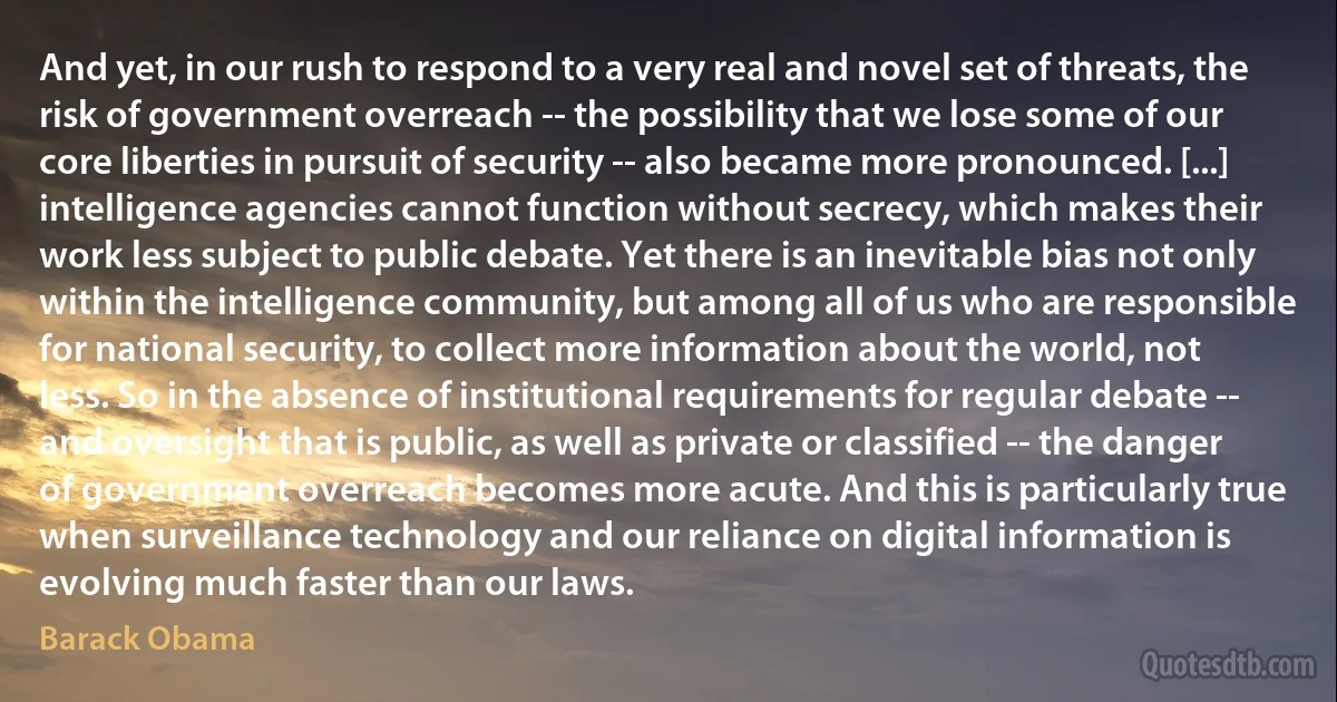 And yet, in our rush to respond to a very real and novel set of threats, the risk of government overreach -- the possibility that we lose some of our core liberties in pursuit of security -- also became more pronounced. [...] intelligence agencies cannot function without secrecy, which makes their work less subject to public debate. Yet there is an inevitable bias not only within the intelligence community, but among all of us who are responsible for national security, to collect more information about the world, not less. So in the absence of institutional requirements for regular debate -- and oversight that is public, as well as private or classified -- the danger of government overreach becomes more acute. And this is particularly true when surveillance technology and our reliance on digital information is evolving much faster than our laws. (Barack Obama)