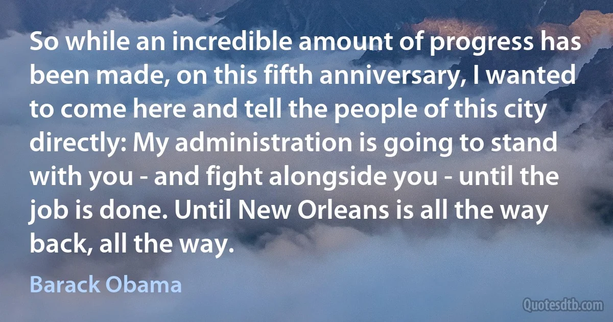 So while an incredible amount of progress has been made, on this fifth anniversary, I wanted to come here and tell the people of this city directly: My administration is going to stand with you - and fight alongside you - until the job is done. Until New Orleans is all the way back, all the way. (Barack Obama)